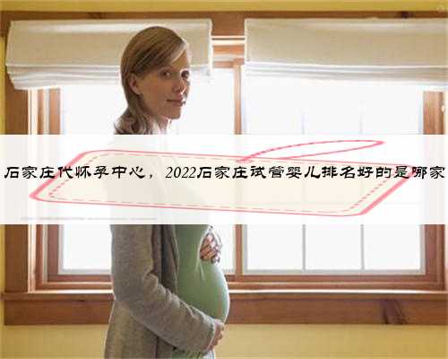 石家庄代怀孕中心，2022石家庄试管婴儿排名好的是哪家